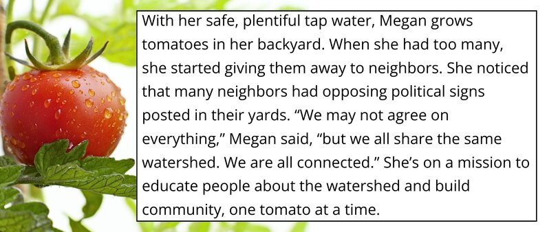 With her safe, plentiful tap water, megan grows tomatoes in her backyard. When she had too many, she started giving them away to neighbors. She noticed that many neighbors had opposing politcal signs posted in their yards. "We may not agree on everything," Megan said, "but we all share the same watershed. We are all connected." She's on a mission to educate people, one tomato at a time.